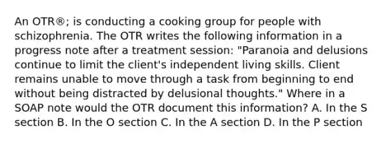 An OTR®; is conducting a cooking group for people with schizophrenia. The OTR writes the following information in a progress note after a treatment session: "Paranoia and delusions continue to limit the client's independent living skills. Client remains unable to move through a task from beginning to end without being distracted by delusional thoughts." Where in a SOAP note would the OTR document this information? A. In the S section B. In the O section C. In the A section D. In the P section