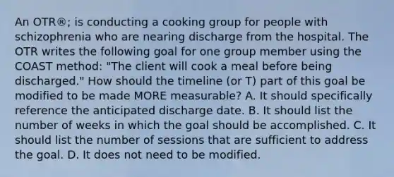 An OTR®; is conducting a cooking group for people with schizophrenia who are nearing discharge from the hospital. The OTR writes the following goal for one group member using the COAST method: "The client will cook a meal before being discharged." How should the timeline (or T) part of this goal be modified to be made MORE measurable? A. It should specifically reference the anticipated discharge date. B. It should list the number of weeks in which the goal should be accomplished. C. It should list the number of sessions that are sufficient to address the goal. D. It does not need to be modified.