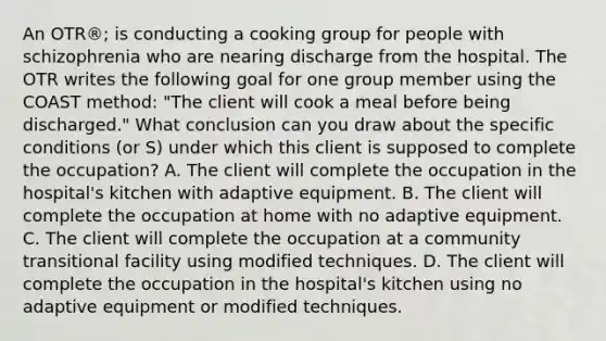 An OTR®; is conducting a cooking group for people with schizophrenia who are nearing discharge from the hospital. The OTR writes the following goal for one group member using the COAST method: "The client will cook a meal before being discharged." What conclusion can you draw about the specific conditions (or S) under which this client is supposed to complete the occupation? A. The client will complete the occupation in the hospital's kitchen with adaptive equipment. B. The client will complete the occupation at home with no adaptive equipment. C. The client will complete the occupation at a community transitional facility using modified techniques. D. The client will complete the occupation in the hospital's kitchen using no adaptive equipment or modified techniques.