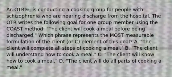 An OTR®; is conducting a cooking group for people with schizophrenia who are nearing discharge from the hospital. The OTR writes the following goal for one group member using the COAST method: "The client will cook a meal before being discharged." Which phrase represents the MOST measurable formulation of the client (or C) element of this goal? A. "The client will complete all steps of cooking a meal." B. "The client will understand how to cook a meal." C. "The client will know how to cook a meal." D. "The client will do all parts of cooking a meal."