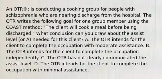 An OTR®; is conducting a cooking group for people with schizophrenia who are nearing discharge from the hospital. The OTR writes the following goal for one group member using the COAST method: "The client will cook a meal before being discharged." What conclusion can you draw about the assist level (or A) needed for this client? A. The OTR intends for the client to complete the occupation with moderate assistance. B. The OTR intends for the client to complete the occupation independently. C. The OTR has not clearly communicated the assist level. D. The OTR intends for the client to complete the occupation with minimal assistance.