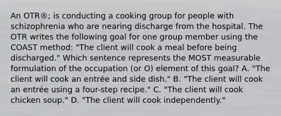 An OTR®; is conducting a cooking group for people with schizophrenia who are nearing discharge from the hospital. The OTR writes the following goal for one group member using the COAST method: "The client will cook a meal before being discharged." Which sentence represents the MOST measurable formulation of the occupation (or O) element of this goal? A. "The client will cook an entrée and side dish." B. "The client will cook an entrée using a four-step recipe." C. "The client will cook chicken soup." D. "The client will cook independently."