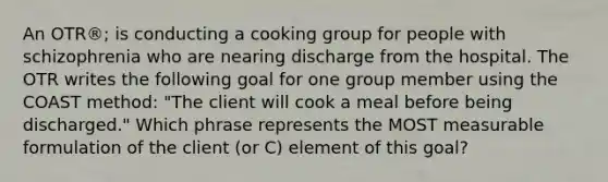 An OTR®; is conducting a cooking group for people with schizophrenia who are nearing discharge from the hospital. The OTR writes the following goal for one group member using the COAST method: "The client will cook a meal before being discharged." Which phrase represents the MOST measurable formulation of the client (or C) element of this goal?