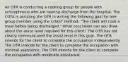 An OTR is conducting a cooking group for people with schizophrenia who are nearing discharge from the hospital. The COTA is assisting the OTR in writing the following goal for one group member using the COAST method: "The client will cook a meal before being discharged." What conclusion can you draw about the assist level required for this client? The OTR has not clearly communicated the assist level in this goal. The OTR intends for the client to complete the occupation independently. The OTR intends for the client to complete the occupation with minimal assistance. The OTR intends for the client to complete the occupation with moderate assistance.