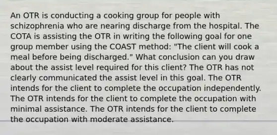 An OTR is conducting a cooking group for people with schizophrenia who are nearing discharge from the hospital. The COTA is assisting the OTR in writing the following goal for one group member using the COAST method: "The client will cook a meal before being discharged." What conclusion can you draw about the assist level required for this client? The OTR has not clearly communicated the assist level in this goal. The OTR intends for the client to complete the occupation independently. The OTR intends for the client to complete the occupation with minimal assistance. The OTR intends for the client to complete the occupation with moderate assistance.