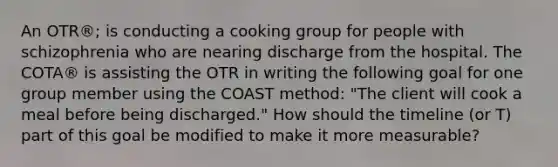 An OTR®; is conducting a cooking group for people with schizophrenia who are nearing discharge from the hospital. The COTA® is assisting the OTR in writing the following goal for one group member using the COAST method: "The client will cook a meal before being discharged." How should the timeline (or T) part of this goal be modified to make it more measurable?