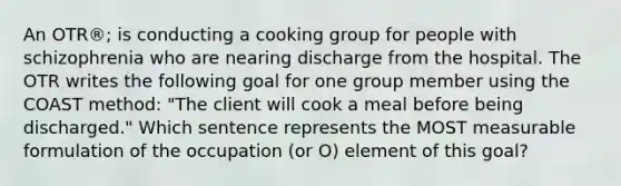 An OTR®; is conducting a cooking group for people with schizophrenia who are nearing discharge from the hospital. The OTR writes the following goal for one group member using the COAST method: "The client will cook a meal before being discharged." Which sentence represents the MOST measurable formulation of the occupation (or O) element of this goal?