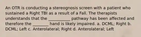 An OTR is conducting a stereognosis screen with a patient who sustained a Right TBI as a result of a Fall. The therapists understands that the ___________ pathway has been affected and therefore the ________ hand is likely impaired. a. DCML; Right b. DCML; Left c. Anterolateral; Right d. Anterolateral; Left