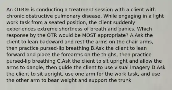 An OTR® is conducting a treatment session with a client with chronic obstructive pulmonary disease. While engaging in a light work task from a seated position, the client suddenly experiences extreme shortness of breath and panics. Which response by the OTR would be MOST appropriate? A.Ask the client to lean backward and rest the arms on the chair arms, then practice pursed-lip breathing B.Ask the client to lean forward and place the forearms on the thighs, then practice pursed-lip breathing C.Ask the client to sit upright and allow the arms to dangle, then guide the client to use visual imagery D.Ask the client to sit upright, use one arm for the work task, and use the other arm to bear weight and support the trunk