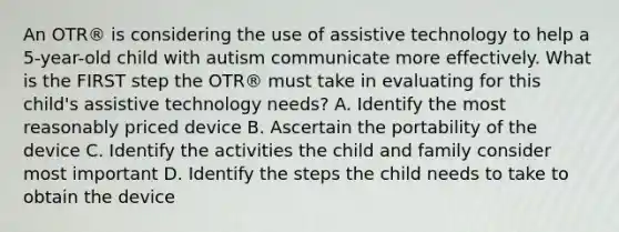 An OTR® is considering the use of assistive technology to help a 5-year-old child with autism communicate more effectively. What is the FIRST step the OTR® must take in evaluating for this child's assistive technology needs? A. Identify the most reasonably priced device B. Ascertain the portability of the device C. Identify the activities the child and family consider most important D. Identify the steps the child needs to take to obtain the device