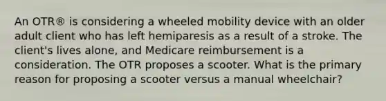 An OTR® is considering a wheeled mobility device with an older adult client who has left hemiparesis as a result of a stroke. The client's lives alone, and Medicare reimbursement is a consideration. The OTR proposes a scooter. What is the primary reason for proposing a scooter versus a manual wheelchair?