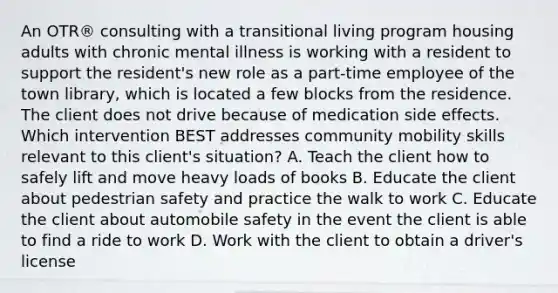 An OTR® consulting with a transitional living program housing adults with chronic mental illness is working with a resident to support the resident's new role as a part-time employee of the town library, which is located a few blocks from the residence. The client does not drive because of medication side effects. Which intervention BEST addresses community mobility skills relevant to this client's situation? A. Teach the client how to safely lift and move heavy loads of books B. Educate the client about pedestrian safety and practice the walk to work C. Educate the client about automobile safety in the event the client is able to find a ride to work D. Work with the client to obtain a driver's license