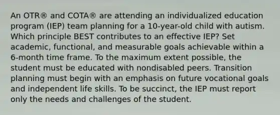 An OTR® and COTA® are attending an individualized education program (IEP) team planning for a 10-year-old child with autism. Which principle BEST contributes to an effective IEP? Set academic, functional, and measurable goals achievable within a 6-month time frame. To the maximum extent possible, the student must be educated with nondisabled peers. Transition planning must begin with an emphasis on future vocational goals and independent life skills. To be succinct, the IEP must report only the needs and challenges of the student.