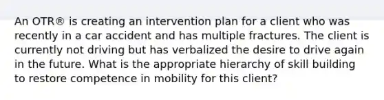 An OTR® is creating an intervention plan for a client who was recently in a car accident and has multiple fractures. The client is currently not driving but has verbalized the desire to drive again in the future. What is the appropriate hierarchy of skill building to restore competence in mobility for this client?