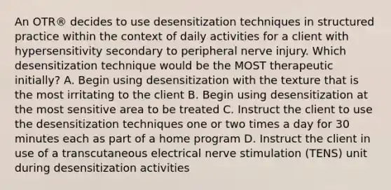 An OTR® decides to use desensitization techniques in structured practice within the context of daily activities for a client with hypersensitivity secondary to peripheral nerve injury. Which desensitization technique would be the MOST therapeutic initially? A. Begin using desensitization with the texture that is the most irritating to the client B. Begin using desensitization at the most sensitive area to be treated C. Instruct the client to use the desensitization techniques one or two times a day for 30 minutes each as part of a home program D. Instruct the client in use of a transcutaneous electrical nerve stimulation (TENS) unit during desensitization activities