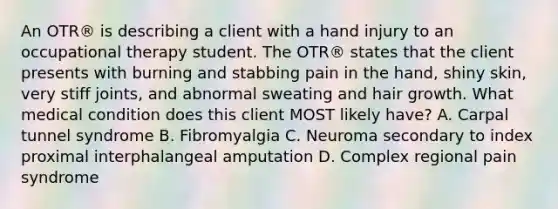 An OTR® is describing a client with a hand injury to an occupational therapy student. The OTR® states that the client presents with burning and stabbing pain in the hand, shiny skin, very stiff joints, and abnormal sweating and hair growth. What medical condition does this client MOST likely have? A. Carpal tunnel syndrome B. Fibromyalgia C. Neuroma secondary to index proximal interphalangeal amputation D. Complex regional pain syndrome