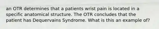 an OTR determines that a patients wrist pain is located in a specific anatomical structure. The OTR concludes that the patient has Dequervains Syndrome. What is this an example of?