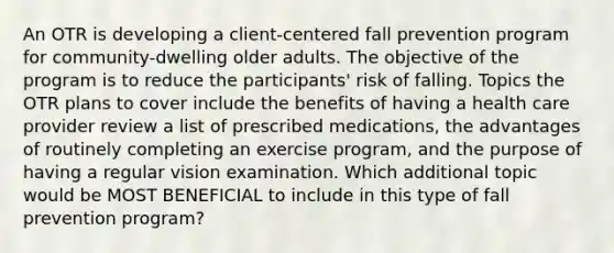 An OTR is developing a client-centered fall prevention program for community-dwelling older adults. The objective of the program is to reduce the participants' risk of falling. Topics the OTR plans to cover include the benefits of having a health care provider review a list of prescribed medications, the advantages of routinely completing an exercise program, and the purpose of having a regular vision examination. Which additional topic would be MOST BENEFICIAL to include in this type of fall prevention program?