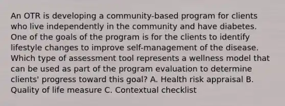 An OTR is developing a community-based program for clients who live independently in the community and have diabetes. One of the goals of the program is for the clients to identify lifestyle changes to improve self-management of the disease. Which type of assessment tool represents a wellness model that can be used as part of the program evaluation to determine clients' progress toward this goal? A. Health risk appraisal B. Quality of life measure C. Contextual checklist