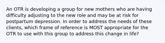 An OTR is developing a group for new mothers who are having difficulty adjusting to the new role and may be at risk for postpartum depression. In order to address the needs of these clients, which frame of reference is MOST appropriate for the OTR to use with this group to address this change in life?