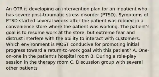 An OTR is developing an intervention plan for an inpatient who has severe post-traumatic stress disorder (PTSD). Symptoms of PTSD started several weeks after the patient was robbed in a convenience store where the patient was working. The patient's goal is to resume work at the store, but extreme fear and distrust interfere with the ability to interact with customers. Which environment is MOST conducive for promoting initial progress toward a return-to-work goal with this patient? A. One-on-one in the patient's hospital room B. During a role-play session in the therapy room C. Discussion group with several other patients