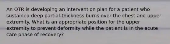 An OTR is developing an intervention plan for a patient who sustained deep partial-thickness burns over the chest and upper extremity. What is an appropriate position for the upper extremity to prevent deformity while the patient is in the acute care phase of recovery?