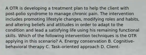 A OTR is developing a treatment plan to help the client with post-polio syndrome to manage chronic pain. The intervention includes promoting lifestyle changes, modifying roles and habits, and altering beliefs and attitudes in order to adapt to the condition and lead a satisfying life using his remaining functional skills. Which of the following intervention techniques is the OTR applying in this scenario? A. Energy conservation B. Cognitive-behavioral therapy C. Task-oriented approach D. Client-