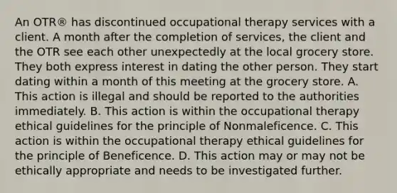 An OTR® has discontinued occupational therapy services with a client. A month after the completion of services, the client and the OTR see each other unexpectedly at the local grocery store. They both express interest in dating the other person. They start dating within a month of this meeting at the grocery store. A. This action is illegal and should be reported to the authorities immediately. B. This action is within the occupational therapy ethical guidelines for the principle of Nonmaleficence. C. This action is within the occupational therapy ethical guidelines for the principle of Beneficence. D. This action may or may not be ethically appropriate and needs to be investigated further.