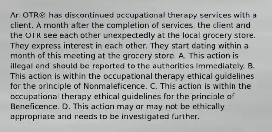 An OTR® has discontinued occupational therapy services with a client. A month after the completion of services, the client and the OTR see each other unexpectedly at the local grocery store. They express interest in each other. They start dating within a month of this meeting at the grocery store. A. This action is illegal and should be reported to the authorities immediately. B. This action is within the occupational therapy ethical guidelines for the principle of Nonmaleficence. C. This action is within the occupational therapy ethical guidelines for the principle of Beneficence. D. This action may or may not be ethically appropriate and needs to be investigated further.