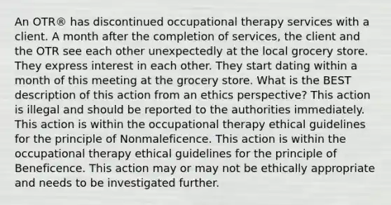 An OTR® has discontinued occupational therapy services with a client. A month after the completion of services, the client and the OTR see each other unexpectedly at the local grocery store. They express interest in each other. They start dating within a month of this meeting at the grocery store. What is the BEST description of this action from an ethics perspective? This action is illegal and should be reported to the authorities immediately. This action is within the occupational therapy ethical guidelines for the principle of Nonmaleficence. This action is within the occupational therapy ethical guidelines for the principle of Beneficence. This action may or may not be ethically appropriate and needs to be investigated further.