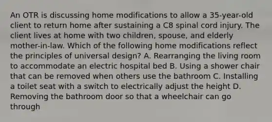 An OTR is discussing home modifications to allow a 35-year-old client to return home after sustaining a C8 spinal cord injury. The client lives at home with two children, spouse, and elderly mother-in-law. Which of the following home modifications reflect the principles of universal design? A. Rearranging the living room to accommodate an electric hospital bed B. Using a shower chair that can be removed when others use the bathroom C. Installing a toilet seat with a switch to electrically adjust the height D. Removing the bathroom door so that a wheelchair can go through