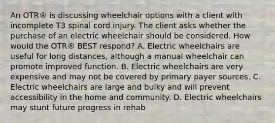 An OTR® is discussing wheelchair options with a client with incomplete T3 spinal cord injury. The client asks whether the purchase of an electric wheelchair should be considered. How would the OTR® BEST respond? A. Electric wheelchairs are useful for long distances, although a manual wheelchair can promote improved function. B. Electric wheelchairs are very expensive and may not be covered by primary payer sources. C. Electric wheelchairs are large and bulky and will prevent accessibility in the home and community. D. Electric wheelchairs may stunt future progress in rehab