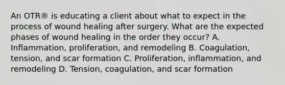 An OTR® is educating a client about what to expect in the process of wound healing after surgery. What are the expected phases of wound healing in the order they occur? A. Inflammation, proliferation, and remodeling B. Coagulation, tension, and scar formation C. Proliferation, inflammation, and remodeling D. Tension, coagulation, and scar formation