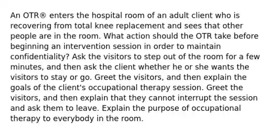 An OTR® enters the hospital room of an adult client who is recovering from total knee replacement and sees that other people are in the room. What action should the OTR take before beginning an intervention session in order to maintain confidentiality? Ask the visitors to step out of the room for a few minutes, and then ask the client whether he or she wants the visitors to stay or go. Greet the visitors, and then explain the goals of the client's occupational therapy session. Greet the visitors, and then explain that they cannot interrupt the session and ask them to leave. Explain the purpose of occupational therapy to everybody in the room.