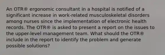 An OTR® ergonomic consultant in a hospital is notified of a significant increase in work-related musculoskeletal disorders among nurses since the implementation of electronic health records. The OTR® is asked to present a report on the issues to the upper-level management team. What should the OTR® include in the report to identify the problem and generate possible solutions?