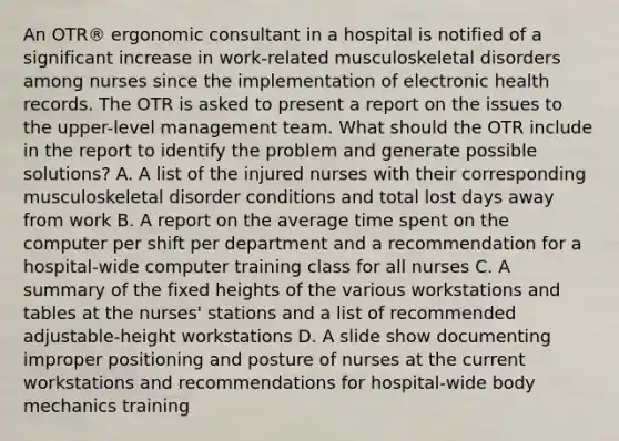 An OTR® ergonomic consultant in a hospital is notified of a significant increase in work-related musculoskeletal disorders among nurses since the implementation of electronic health records. The OTR is asked to present a report on the issues to the upper-level management team. What should the OTR include in the report to identify the problem and generate possible solutions? A. A list of the injured nurses with their corresponding musculoskeletal disorder conditions and total lost days away from work B. A report on the average time spent on the computer per shift per department and a recommendation for a hospital-wide computer training class for all nurses C. A summary of the fixed heights of the various workstations and tables at the nurses' stations and a list of recommended adjustable-height workstations D. A slide show documenting improper positioning and posture of nurses at the current workstations and recommendations for hospital-wide body mechanics training