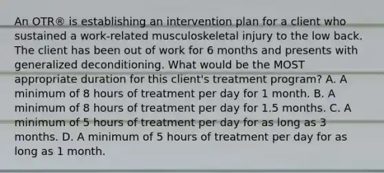 An OTR® is establishing an intervention plan for a client who sustained a work-related musculoskeletal injury to the low back. The client has been out of work for 6 months and presents with generalized deconditioning. What would be the MOST appropriate duration for this client's treatment program? A. A minimum of 8 hours of treatment per day for 1 month. B. A minimum of 8 hours of treatment per day for 1.5 months. C. A minimum of 5 hours of treatment per day for as long as 3 months. D. A minimum of 5 hours of treatment per day for as long as 1 month.