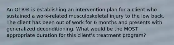 An OTR® is establishing an intervention plan for a client who sustained a work-related musculoskeletal injury to the low back. The client has been out of work for 6 months and presents with generalized deconditioning. What would be the MOST appropriate duration for this client's treatment program?