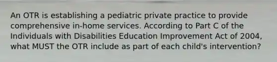 An OTR is establishing a pediatric private practice to provide comprehensive in-home services. According to Part C of the Individuals with Disabilities Education Improvement Act of 2004, what MUST the OTR include as part of each child's intervention?