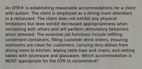 An OTR® is establishing reasonable accommodations for a client with autism. The client is employed as a dining room attendant in a restaurant. The client does not exhibit any physical limitations but does exhibit decreased appropriateness when socializing with others and will perform stimulatory behaviors when stressed. The essential job functions include refilling condiment containers, filling customer drink orders, ensuring restrooms are clean for customers, carrying dirty dishes from dining room to kitchen, wiping table tops and chairs, and setting tables with silverware and glassware. Which accommodation is MOST appropriate for the OTR to recommend?