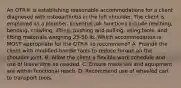 An OTR® is establishing reasonable accommodations for a client diagnosed with osteoarthritis in the left shoulder. The client is employed as a plumber. Essential job functions include reaching, bending, crawling, lifting, pushing and pulling, using tools, and lifting materials weighing 25-50 lb. Which accommodation is MOST appropriate for the OTR® to recommend? A. Provide the client with modified-handle tools to reduce torque on the shoulder joint. B. Allow the client a flexible work schedule and use of leave time as needed. C. Ensure materials and equipment are within functional reach. D. Recommend use of wheeled cart to transport tools.