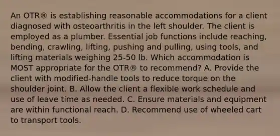 An OTR® is establishing reasonable accommodations for a client diagnosed with osteoarthritis in the left shoulder. The client is employed as a plumber. Essential job functions include reaching, bending, crawling, lifting, pushing and pulling, using tools, and lifting materials weighing 25-50 lb. Which accommodation is MOST appropriate for the OTR® to recommend? A. Provide the client with modified-handle tools to reduce torque on the shoulder joint. B. Allow the client a flexible work schedule and use of leave time as needed. C. Ensure materials and equipment are within functional reach. D. Recommend use of wheeled cart to transport tools.