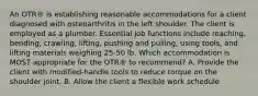 An OTR® is establishing reasonable accommodations for a client diagnosed with osteoarthritis in the left shoulder. The client is employed as a plumber. Essential job functions include reaching, bending, crawling, lifting, pushing and pulling, using tools, and lifting materials weighing 25-50 lb. Which accommodation is MOST appropriate for the OTR® to recommend? A. Provide the client with modified-handle tools to reduce torque on the shoulder joint. B. Allow the client a flexible work schedule