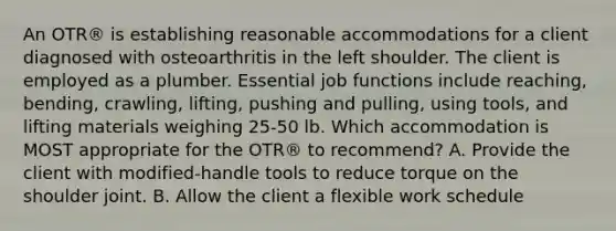 An OTR® is establishing reasonable accommodations for a client diagnosed with osteoarthritis in the left shoulder. The client is employed as a plumber. Essential job functions include reaching, bending, crawling, lifting, pushing and pulling, using tools, and lifting materials weighing 25-50 lb. Which accommodation is MOST appropriate for the OTR® to recommend? A. Provide the client with modified-handle tools to reduce torque on the shoulder joint. B. Allow the client a flexible work schedule