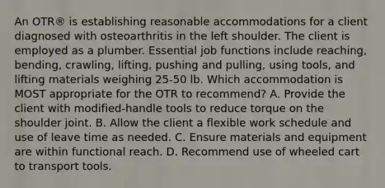 An OTR® is establishing reasonable accommodations for a client diagnosed with osteoarthritis in the left shoulder. The client is employed as a plumber. Essential job functions include reaching, bending, crawling, lifting, pushing and pulling, using tools, and lifting materials weighing 25-50 lb. Which accommodation is MOST appropriate for the OTR to recommend? A. Provide the client with modified-handle tools to reduce torque on the shoulder joint. B. Allow the client a flexible work schedule and use of leave time as needed. C. Ensure materials and equipment are within functional reach. D. Recommend use of wheeled cart to transport tools.