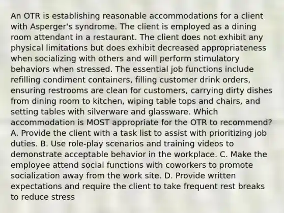 An OTR is establishing reasonable accommodations for a client with Asperger's syndrome. The client is employed as a dining room attendant in a restaurant. The client does not exhibit any physical limitations but does exhibit decreased appropriateness when socializing with others and will perform stimulatory behaviors when stressed. The essential job functions include refilling condiment containers, filling customer drink orders, ensuring restrooms are clean for customers, carrying dirty dishes from dining room to kitchen, wiping table tops and chairs, and setting tables with silverware and glassware. Which accommodation is MOST appropriate for the OTR to recommend? A. Provide the client with a task list to assist with prioritizing job duties. B. Use role-play scenarios and training videos to demonstrate acceptable behavior in the workplace. C. Make the employee attend social functions with coworkers to promote socialization away from the work site. D. Provide written expectations and require the client to take frequent rest breaks to reduce stress