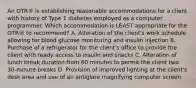 An OTR® is establishing reasonable accommodations for a client with history of Type 1 diabetes employed as a computer programmer. Which accommodation is LEAST appropriate for the OTR® to recommend? A. Alteration of the client's work schedule allowing for blood glucose monitoring and insulin injection B. Purchase of a refrigerator for the client's office to provide the client with ready access to insulin and snacks C. Alteration of lunch break duration from 60 minutes to permit the client two 30-minute breaks D. Provision of improved lighting at the client's desk area and use of an antiglare magnifying computer screen