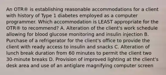 An OTR® is establishing reasonable accommodations for a client with history of Type 1 diabetes employed as a computer programmer. Which accommodation is LEAST appropriate for the OTR® to recommend? A. Alteration of the client's work schedule allowing for blood glucose monitoring and insulin injection B. Purchase of a refrigerator for the client's office to provide the client with ready access to insulin and snacks C. Alteration of lunch break duration from 60 minutes to permit the client two 30-minute breaks D. Provision of improved lighting at the client's desk area and use of an antiglare magnifying computer screen