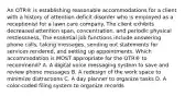 An OTR® is establishing reasonable accommodations for a client with a history of attention deficit disorder who is employed as a receptionist for a lawn care company. The client exhibits decreased attention span, concentration, and periodic physical restlessness. The essential job functions include answering phone calls, taking messages, sending out statements for services rendered, and setting up appointments. Which accommodation is MOST appropriate for the OTR® to recommend? A. A digital voice messaging system to save and review phone messages B. A redesign of the work space to minimize distractions C. A day planner to organize tasks D. A color-coded filing system to organize records