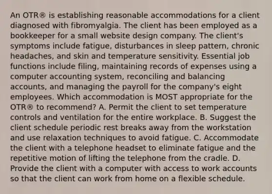 An OTR® is establishing reasonable accommodations for a client diagnosed with fibromyalgia. The client has been employed as a bookkeeper for a small website design company. The client's symptoms include fatigue, disturbances in sleep pattern, chronic headaches, and skin and temperature sensitivity. Essential job functions include filing, maintaining records of expenses using a computer accounting system, reconciling and balancing accounts, and managing the payroll for the company's eight employees. Which accommodation is MOST appropriate for the OTR® to recommend? A. Permit the client to set temperature controls and ventilation for the entire workplace. B. Suggest the client schedule periodic rest breaks away from the workstation and use relaxation techniques to avoid fatigue. C. Accommodate the client with a telephone headset to eliminate fatigue and the repetitive motion of lifting the telephone from the cradle. D. Provide the client with a computer with access to work accounts so that the client can work from home on a flexible schedule.